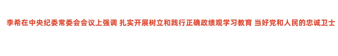 李希在中央纪委常委会会议上强调 扎实开展树立和践行正确政绩观学习教育 当好党和人民的忠诚卫士